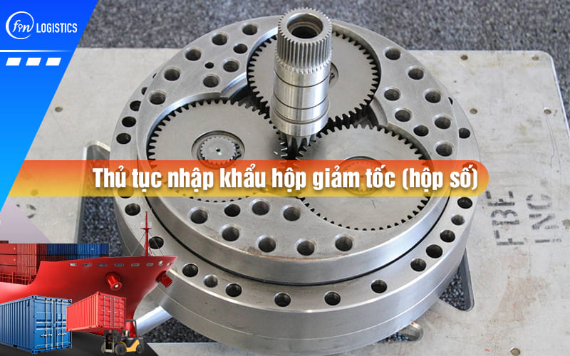 Hướng dẫn quy trình chuẩn bị và thực hiện thủ tục nhập khẩu hộp giảm tốc (hộp số)